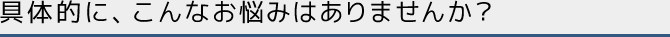 具体的に、こんなお悩みはありませんか？