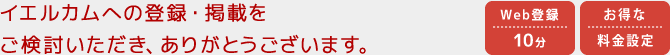 イエルカムへの登録・掲載をご検討いただき、ありがとうございます。 | Webからの登録時間は10分 | お得な料金設定