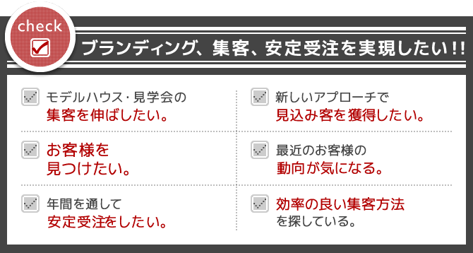 貴社・貴所はいくつ当てはまりますか？ | check1 ブランディング、集客、安定受注を実現したい！！ | check2 モデルハウス・見学会の集客を伸ばしたい。 | check3 新しいアプローチで見込み客を獲得したい。 | check3 お客様を見つけたい。 | check4 最近のお客様の動向が気になる。 | check5 年間を通して安定受注をしたい。 | check6 効率の良い集客方法をを探している。